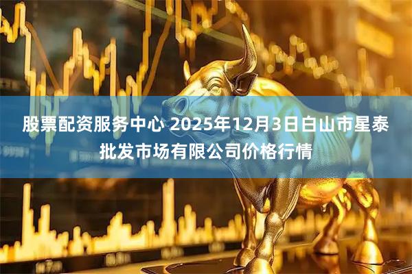 股票配资服务中心 2025年12月3日白山市星泰批发市场有限公司价格行情