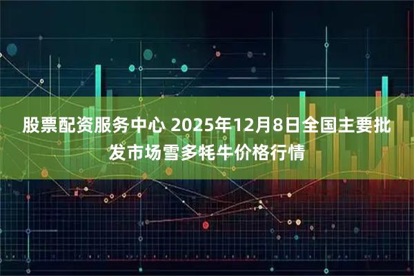 股票配资服务中心 2025年12月8日全国主要批发市场雪多牦牛价格行情