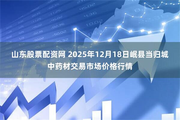 山东股票配资网 2025年12月18日岷县当归城中药材交易市场价格行情