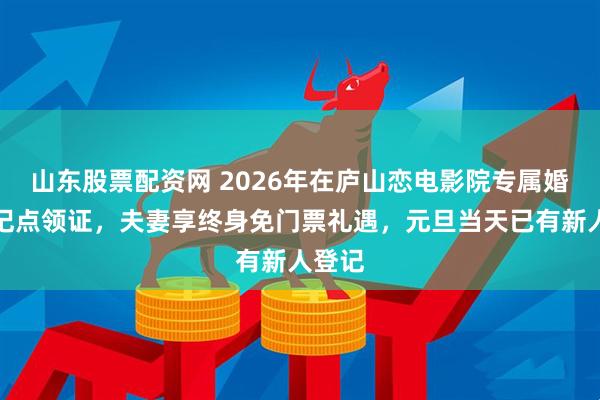 山东股票配资网 2026年在庐山恋电影院专属婚姻登记点领证，夫妻享终身免门票礼遇，元旦当天已有新人登记