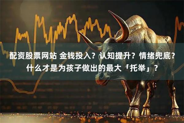 配资股票网站 金钱投入？认知提升？情绪兜底？什么才是为孩子做出的最大「托举」？