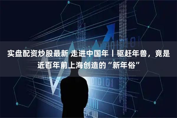 实盘配资炒股最新 走进中国年丨驱赶年兽，竟是近百年前上海创造的“新年俗”