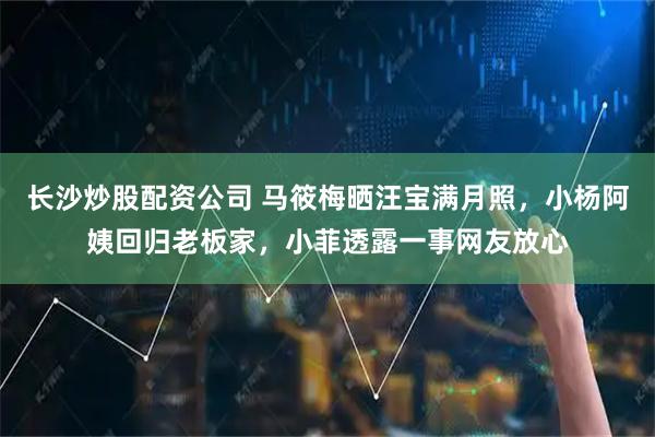 长沙炒股配资公司 马筱梅晒汪宝满月照，小杨阿姨回归老板家，小菲透露一事网友放心