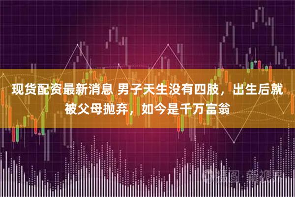 现货配资最新消息 男子天生没有四肢，出生后就被父母抛弃，如今是千万富翁