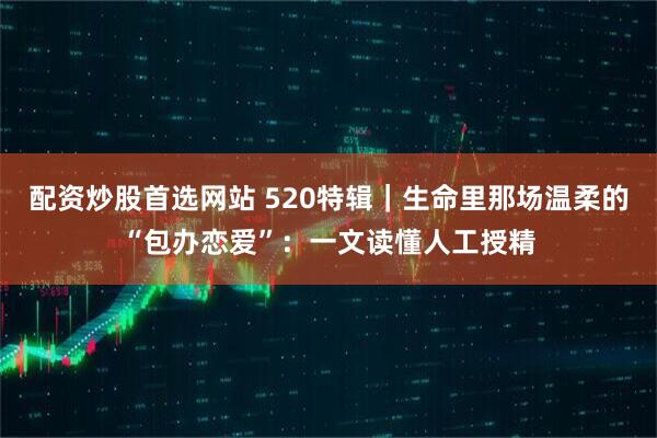 配资炒股首选网站 520特辑｜生命里那场温柔的“包办恋爱”：一文读懂人工授精