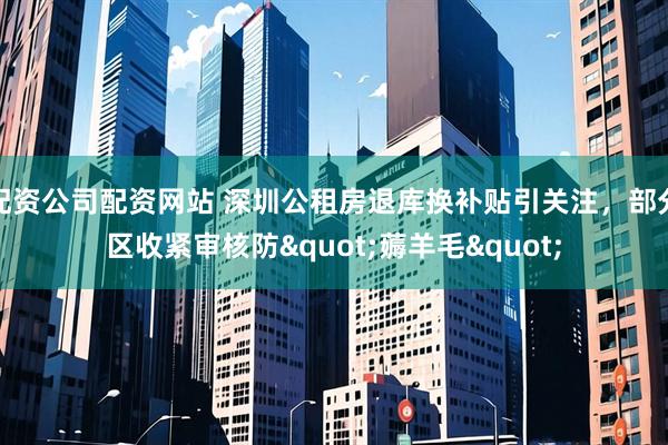 配资公司配资网站 深圳公租房退库换补贴引关注，部分区收紧审核防"薅羊毛"