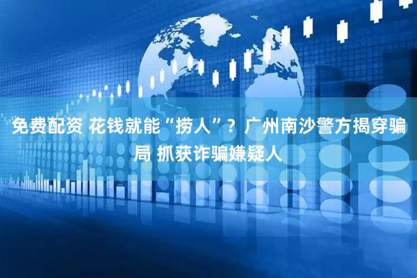免费配资 花钱就能“捞人”？广州南沙警方揭穿骗局 抓获诈骗嫌疑人