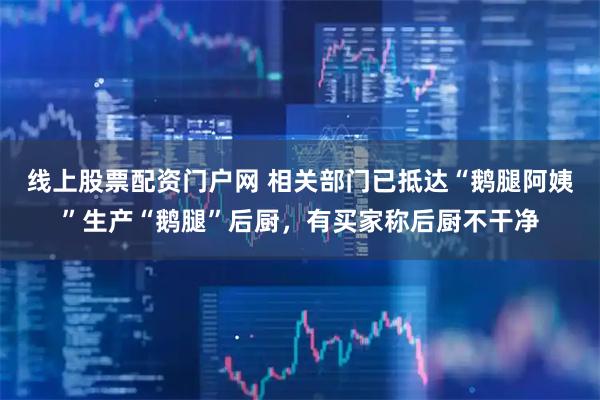 线上股票配资门户网 相关部门已抵达“鹅腿阿姨”生产“鹅腿”后厨，有买家称后厨不干净