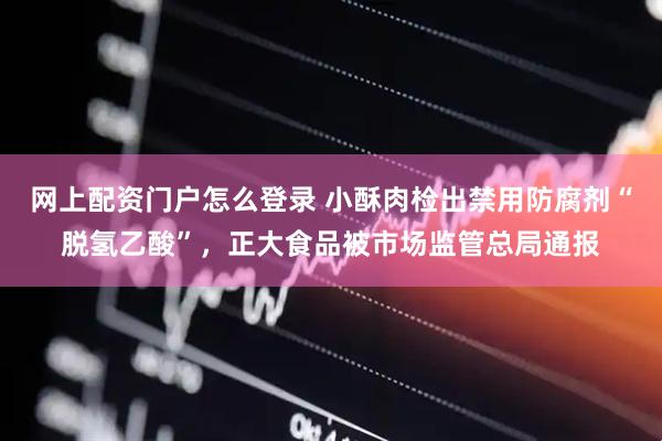 网上配资门户怎么登录 小酥肉检出禁用防腐剂“脱氢乙酸”，正大食品被市场监管总局通报
