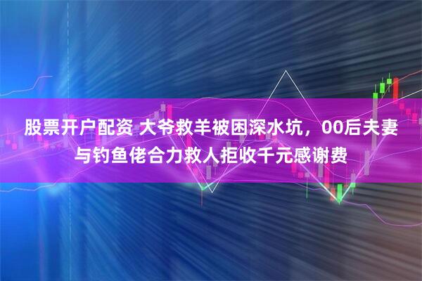 股票开户配资 大爷救羊被困深水坑，00后夫妻与钓鱼佬合力救人拒收千元感谢费