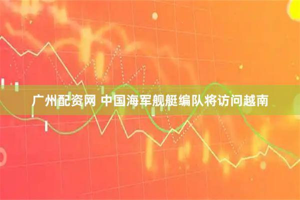 广州配资网 中国海军舰艇编队将访问越南